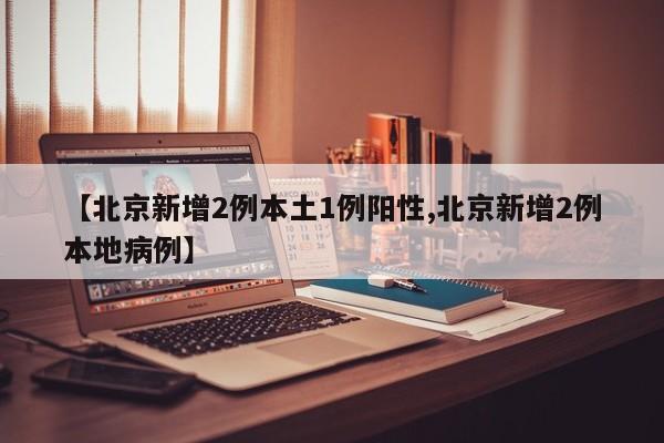 【北京新增2例本土1例阳性,北京新增2例本地病例】