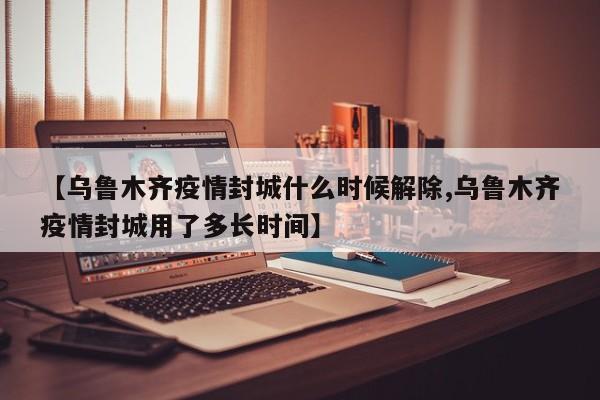 【乌鲁木齐疫情封城什么时候解除,乌鲁木齐疫情封城用了多长时间】