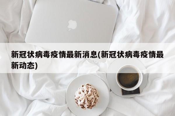 新冠状病毒疫情最新消息(新冠状病毒疫情最新动态)