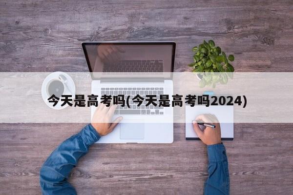 今天是高考吗(今天是高考吗2024)