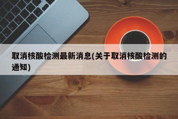 取消核酸检测最新消息(关于取消核酸检测的通知)