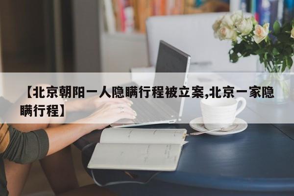 【北京朝阳一人隐瞒行程被立案,北京一家隐瞒行程】