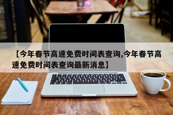 【今年春节高速免费时间表查询,今年春节高速免费时间表查询最新消息】