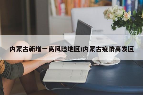 内蒙古新增一高风险地区/内蒙古疫情高发区