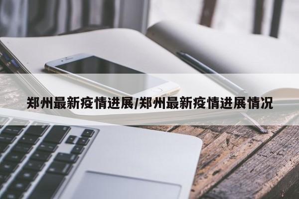 郑州最新疫情进展/郑州最新疫情进展情况