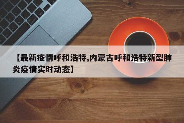 【最新疫情呼和浩特,内蒙古呼和浩特新型肺炎疫情实时动态】