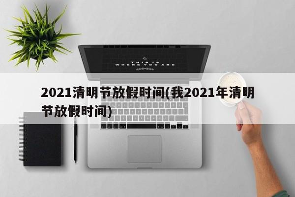2021清明节放假时间(我2021年清明节放假时间)