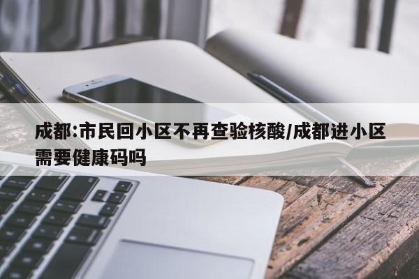 成都:市民回小区不再查验核酸/成都进小区需要健康码吗