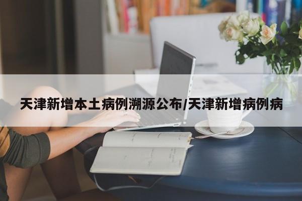 天津新增本土病例溯源公布/天津新增病例病
