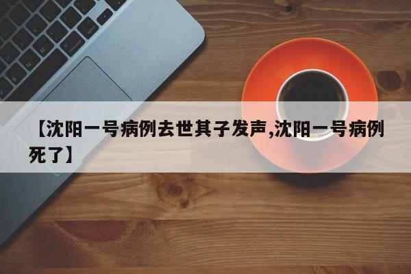 【沈阳一号病例去世其子发声,沈阳一号病例死了】