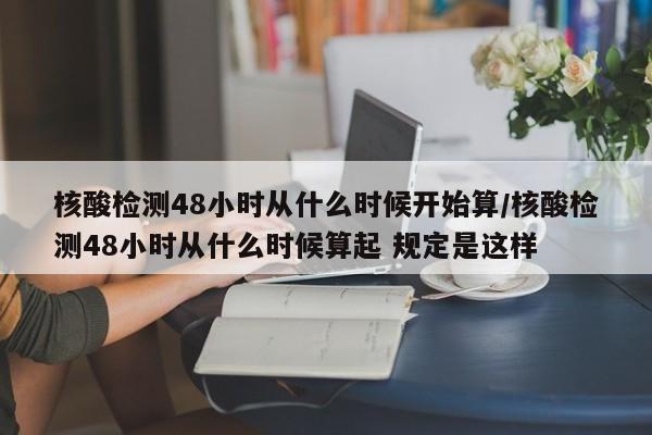 核酸检测48小时从什么时候开始算/核酸检测48小时从什么时候算起 规定是这样