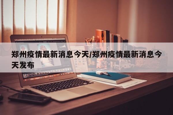 郑州疫情最新消息今天/郑州疫情最新消息今天发布