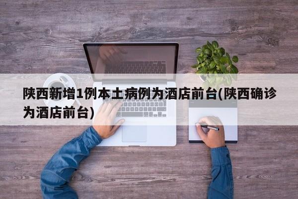 陕西新增1例本土病例为酒店前台(陕西确诊为酒店前台)