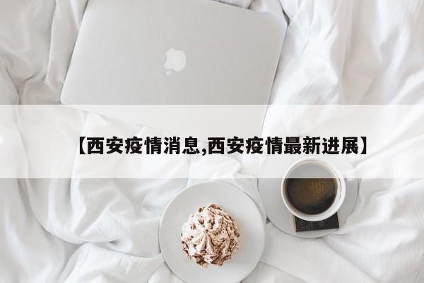 【西安疫情消息,西安疫情最新进展】