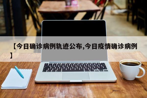 【今日确诊病例轨迹公布,今日疫情确诊病例】