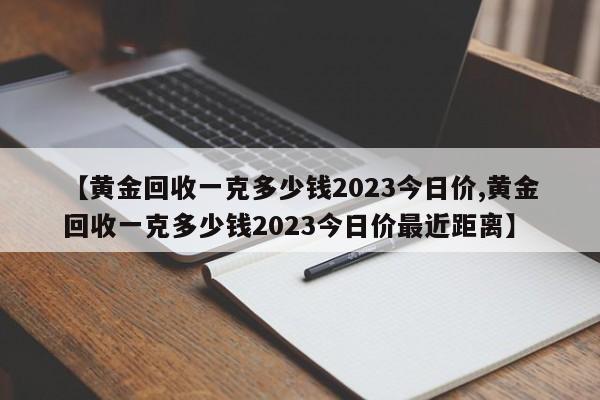 【黄金回收一克多少钱2023今日价,黄金回收一克多少钱2023今日价最近距离】