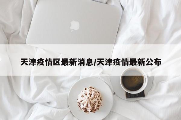 天津疫情区最新消息/天津疫情最新公布