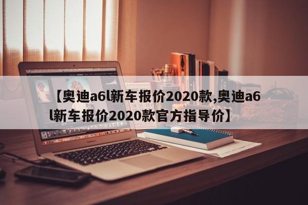 【奥迪a6l新车报价2020款,奥迪a6l新车报价2020款官方指导价】