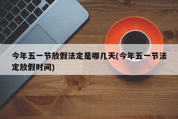 今年五一节放假法定是哪几天(今年五一节法定放假时间)