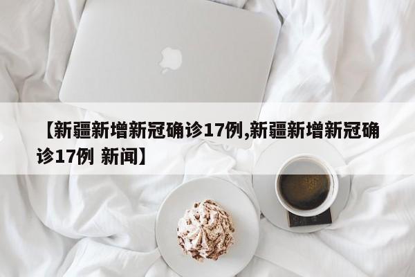 【新疆新增新冠确诊17例,新疆新增新冠确诊17例 新闻】