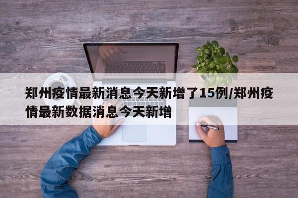 郑州疫情最新消息今天新增了15例/郑州疫情最新数据消息今天新增
