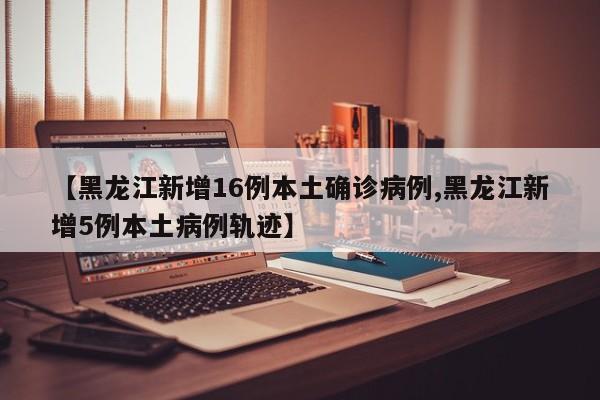 【黑龙江新增16例本土确诊病例,黑龙江新增5例本土病例轨迹】