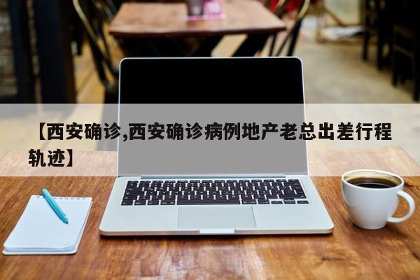 【西安确诊,西安确诊病例地产老总出差行程轨迹】
