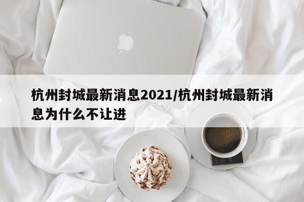 杭州封城最新消息2021/杭州封城最新消息为什么不让进