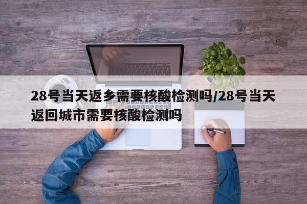 28号当天返乡需要核酸检测吗/28号当天返回城市需要核酸检测吗