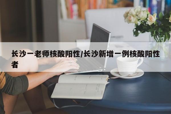 长沙一老师核酸阳性/长沙新增一例核酸阳性者