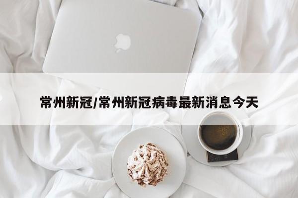 常州新冠/常州新冠病毒最新消息今天