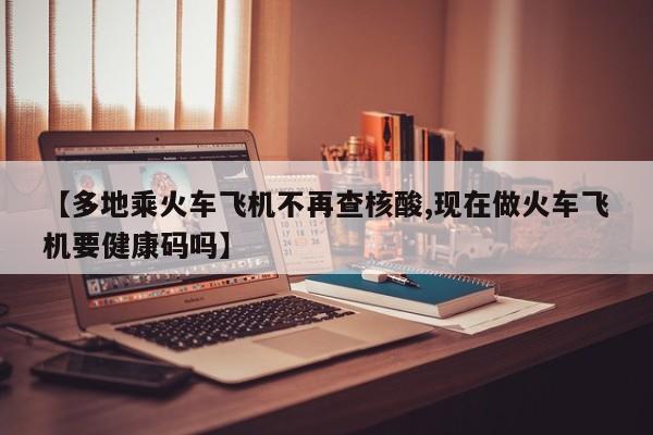 【多地乘火车飞机不再查核酸,现在做火车飞机要健康码吗】