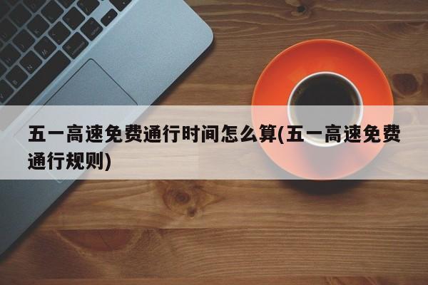 五一高速免费通行时间怎么算(五一高速免费通行规则)