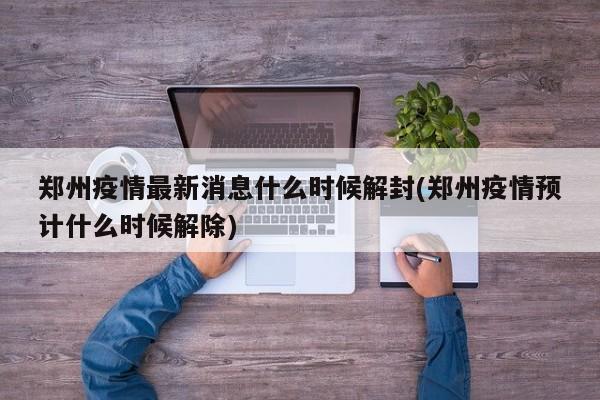 郑州疫情最新消息什么时候解封(郑州疫情预计什么时候解除)