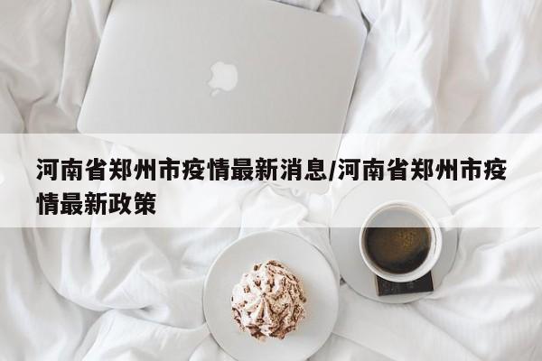 河南省郑州市疫情最新消息/河南省郑州市疫情最新政策