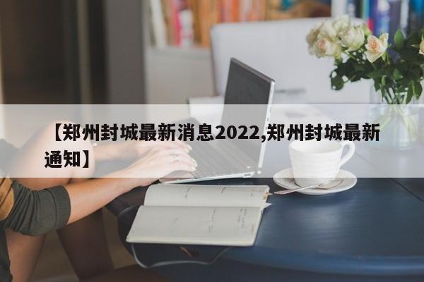 【郑州封城最新消息2022,郑州封城最新通知】