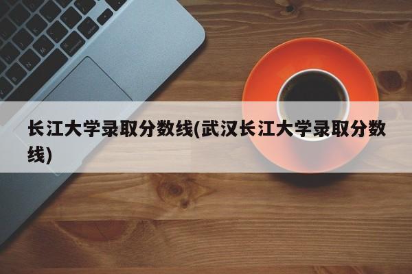长江大学录取分数线(武汉长江大学录取分数线)