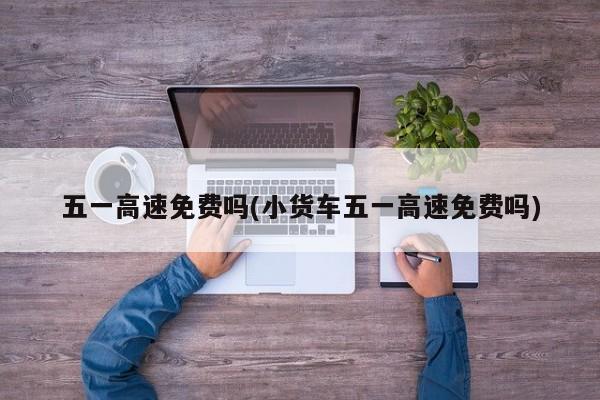 五一高速免费吗(小货车五一高速免费吗)