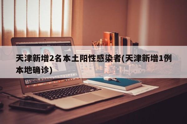 天津新增2名本土阳性感染者(天津新增1例本地确诊)