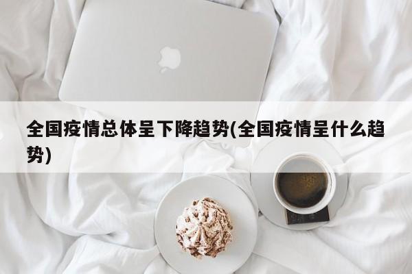 全国疫情总体呈下降趋势(全国疫情呈什么趋势)