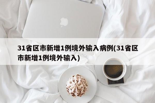 31省区市新增1例境外输入病例(31省区市新增1例境外输入)