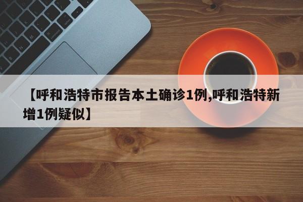 【呼和浩特市报告本土确诊1例,呼和浩特新增1例疑似】