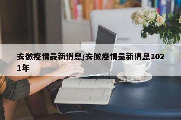 安徽疫情最新消息/安徽疫情最新消息2021年