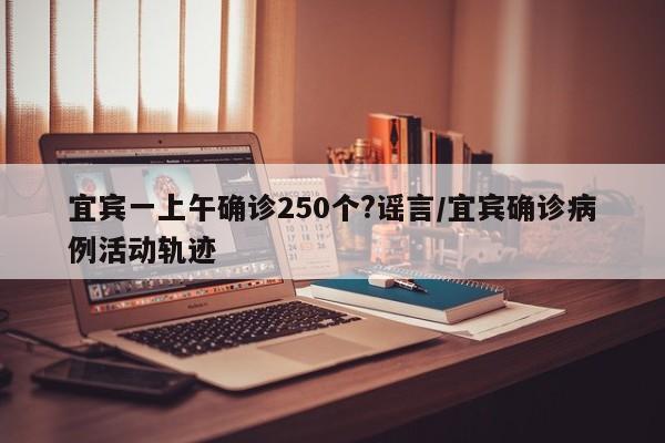 宜宾一上午确诊250个?谣言/宜宾确诊病例活动轨迹