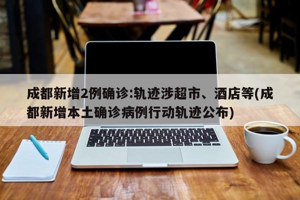 成都新增2例确诊:轨迹涉超市、酒店等(成都新增本土确诊病例行动轨迹公布)