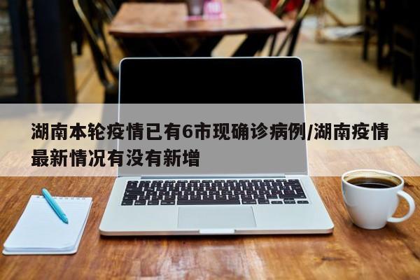 湖南本轮疫情已有6市现确诊病例/湖南疫情最新情况有没有新增