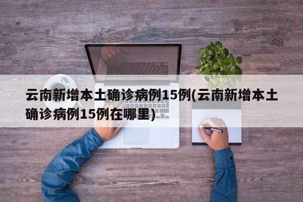 云南新增本土确诊病例15例(云南新增本土确诊病例15例在哪里)