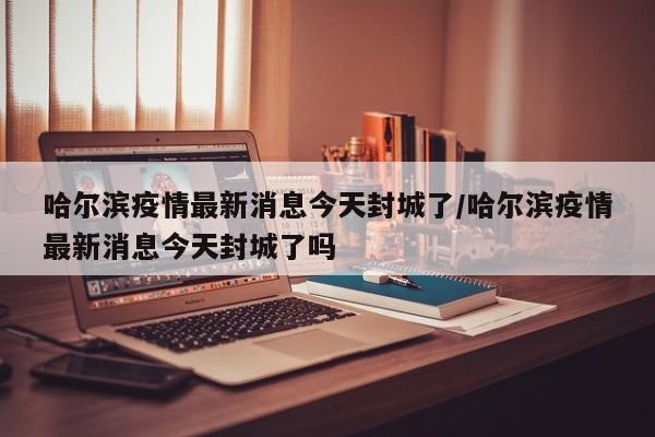 哈尔滨疫情最新消息今天封城了/哈尔滨疫情最新消息今天封城了吗