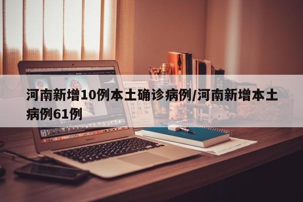 河南新增10例本土确诊病例/河南新增本土病例61例