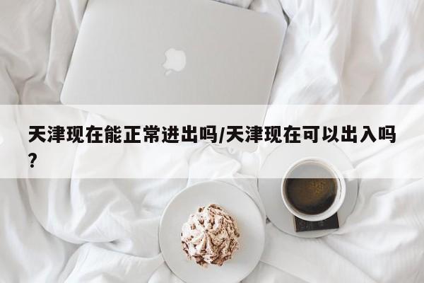 天津现在能正常进出吗/天津现在可以出入吗?